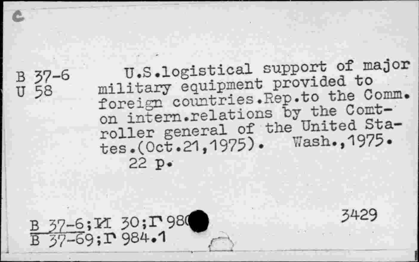 ﻿В 57-6
U 58
U.S.logistical support of major military equipment provided to foreign countries.Rep.to the Comm, on intern.relations bythe Comt-roller general of the United Sta tes.(Oct.21,1975)•	^ash.,1975*
22 p.
5429
B"57U69;r 984.1